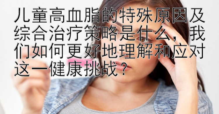 儿童高血脂的特殊原因及综合治疗策略是什么，我们如何更好地理解和应对这一健康挑战？