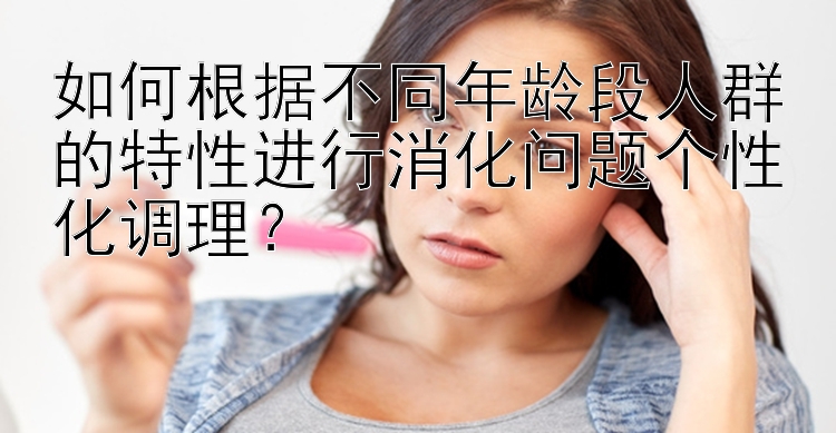 如何根据不同年龄段人群的特性进行消化问题个性化调理？