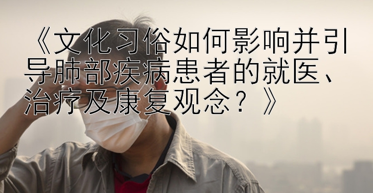 《文化习俗如何影响并引导肺部疾病患者的就医、治疗及康复观念？》