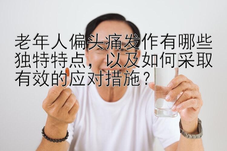 老年人偏头痛发作有哪些独特特点，以及如何采取有效的应对措施？