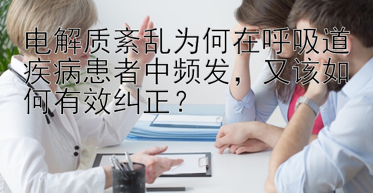 电解质紊乱为何在呼吸道疾病患者中频发，又该如何有效纠正？