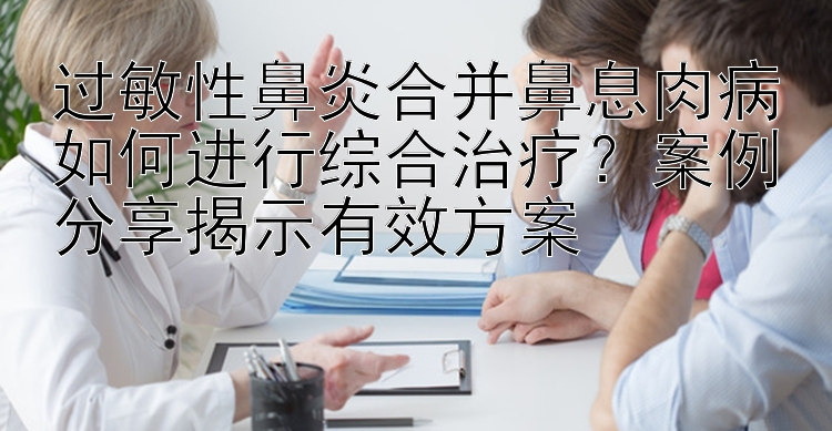 过敏性鼻炎合并鼻息肉病如何进行综合治疗？案例分享揭示有效方案