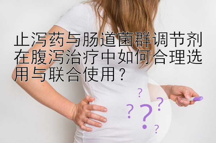 止泻药与肠道菌群调节剂在腹泻治疗中如何合理选用与联合使用？