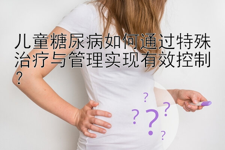 儿童糖尿病如何通过特殊治疗与管理实现有效控制？