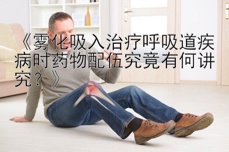 《雾化吸入治疗呼吸道疾病时药物配伍究竟有何讲究？》