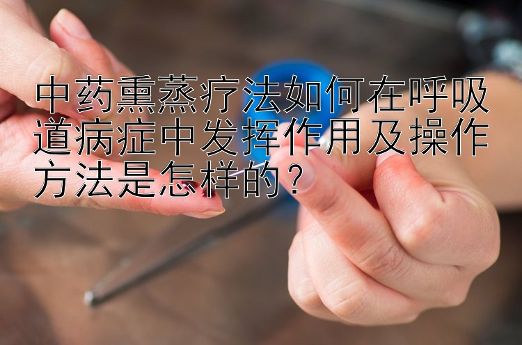 中药熏蒸疗法如何在呼吸道病症中发挥作用及操作方法是怎样的？