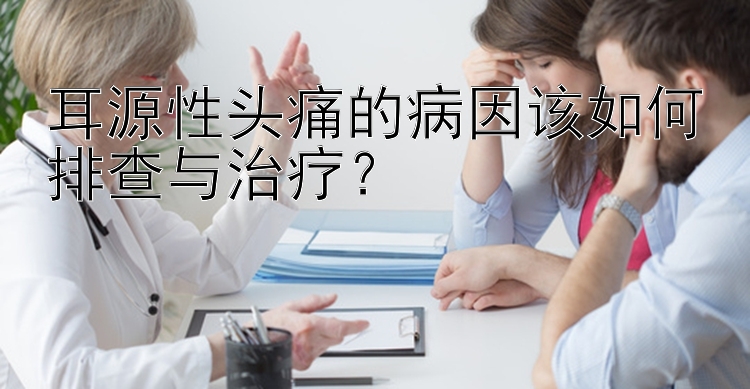 耳源性头痛的病因该如何排查与治疗？