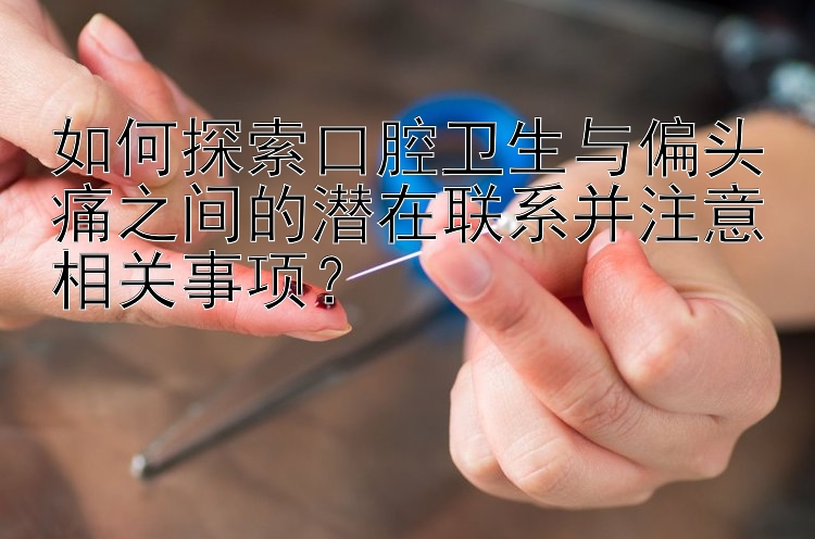 如何探索口腔卫生与偏头痛之间的潜在联系并注意相关事项？