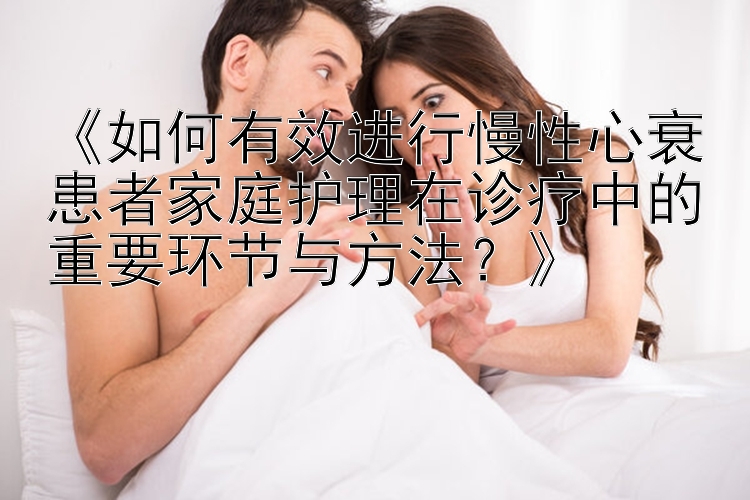 《如何有效进行慢性心衰患者家庭护理在诊疗中的重要环节与方法？》