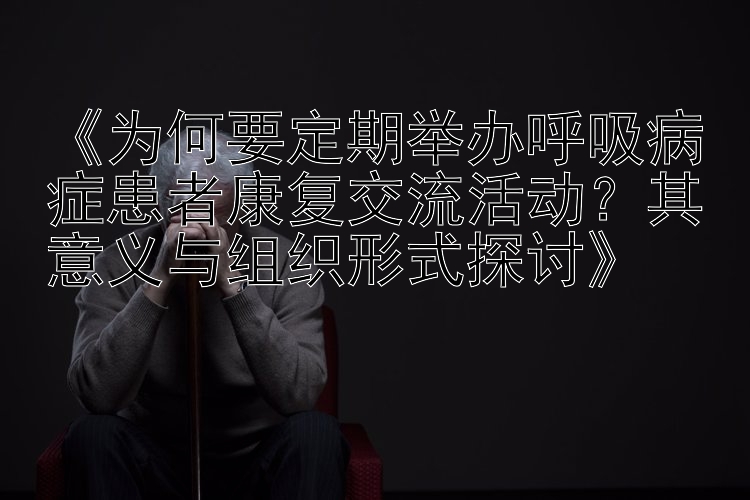 《为何要定期举办呼吸病症患者康复交流活动？其意义与组织形式探讨》