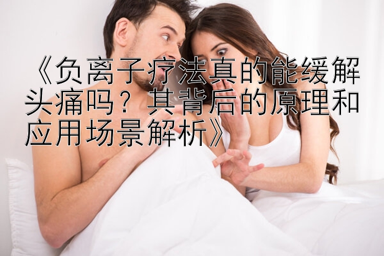 5分钟快乐八彩票 《负离子疗法真的能缓解头痛吗？其背后的原理和应用场景解析》