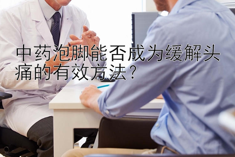 中药泡脚能否成为缓解头痛的有效方法？