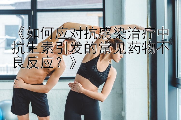 《如何应对抗感染治疗中抗生素引发的常见药物不良反应？》