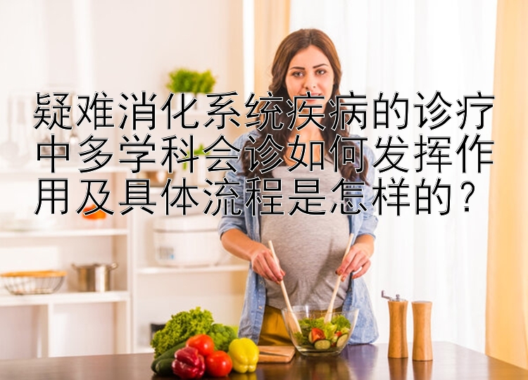 疑难消化系统疾病的诊疗中多学科会诊如何发挥作用及具体流程是怎样的？