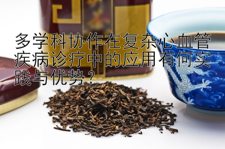 多学科协作在复杂心血管疾病诊疗中的应用有何实践与优势？