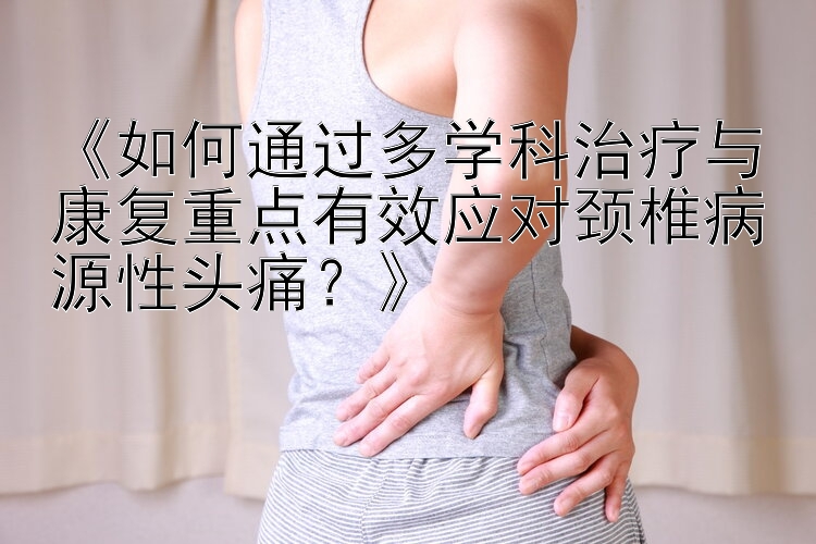 《如何通过多学科治疗与康复重点有效应对颈椎病源性头痛？》