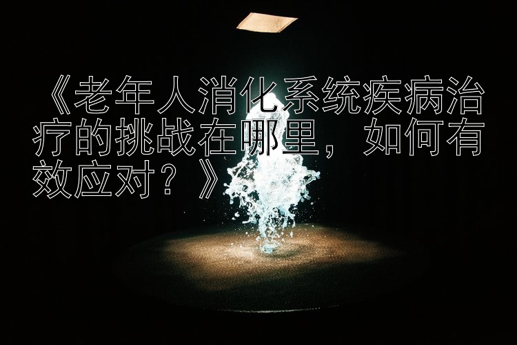 《老年人消化系统疾病治疗的挑战在哪里，如何有效应对？》