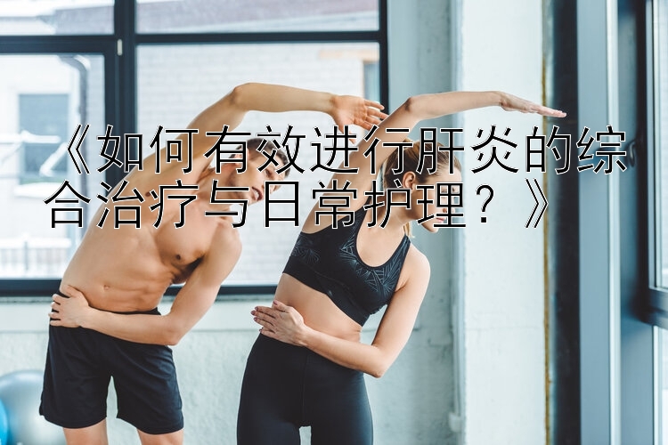 《如何有效进行肝炎的综合治疗与日常护理？》