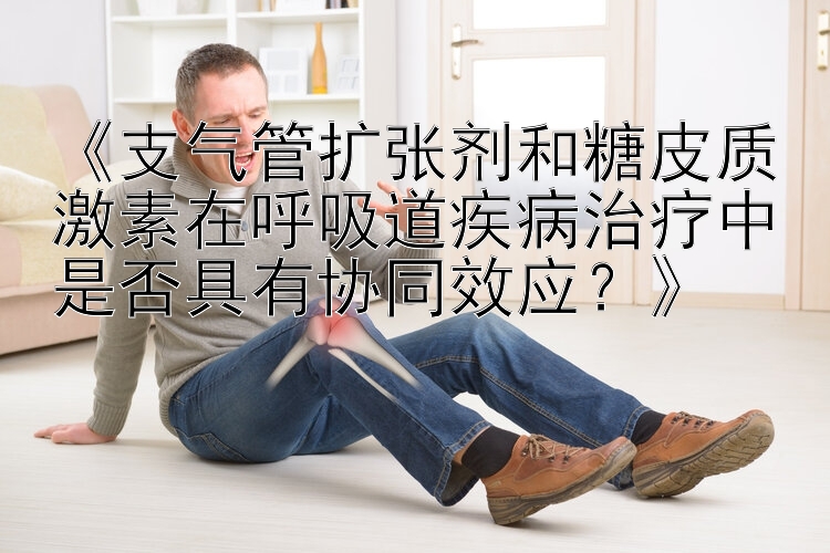 《支气管扩张剂和糖皮质激素在呼吸道疾病治疗中是否具有协同效应？》