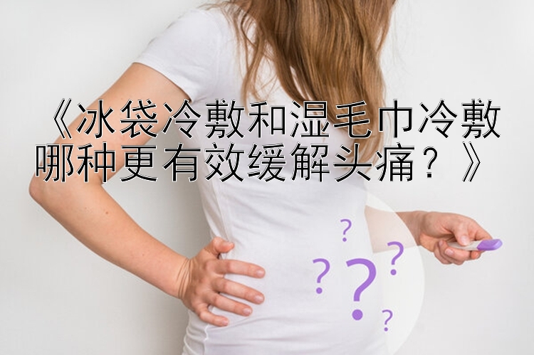 《冰袋冷敷和湿毛巾冷敷哪种更有效缓解头痛？》