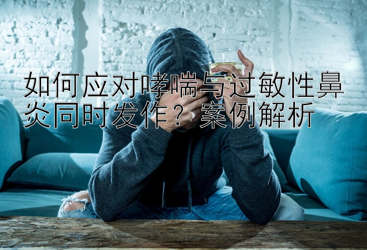 如何应对哮喘与过敏性鼻炎同时发作？案例解析