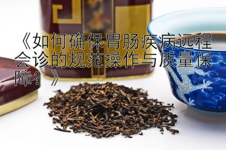 《如何确保胃肠疾病远程会诊的规范操作与质量保障？》