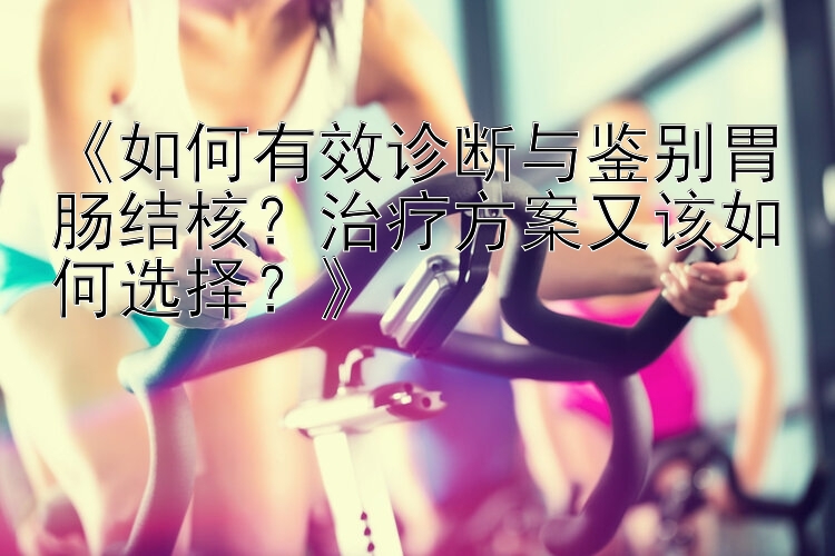 《如何有效诊断与鉴别胃肠结核？治疗方案又该如何选择？》