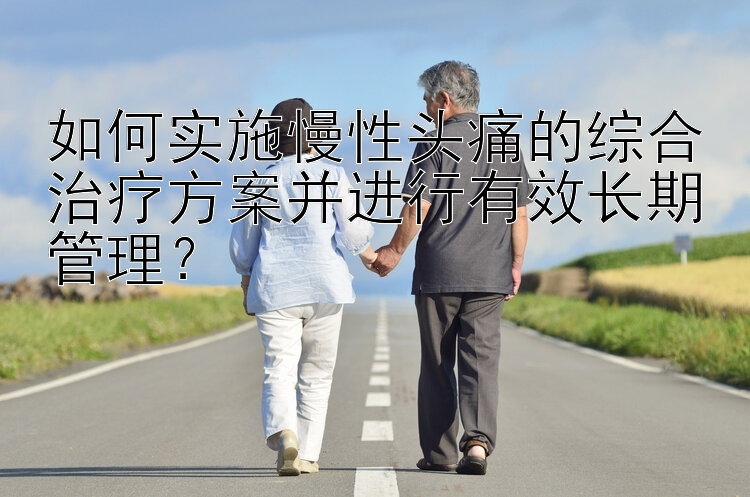 如何实施慢性头痛的综合治疗方案并进行有效长期管理？