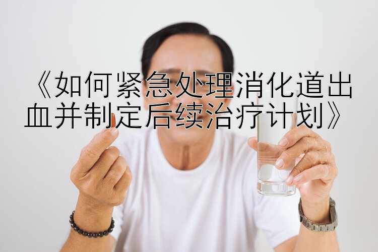 《如何紧急处理消化道出血并制定后续治疗计划》