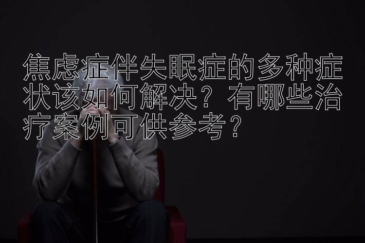 焦虑症伴失眠症的多种症状该如何解决？有哪些治疗案例可供参考？