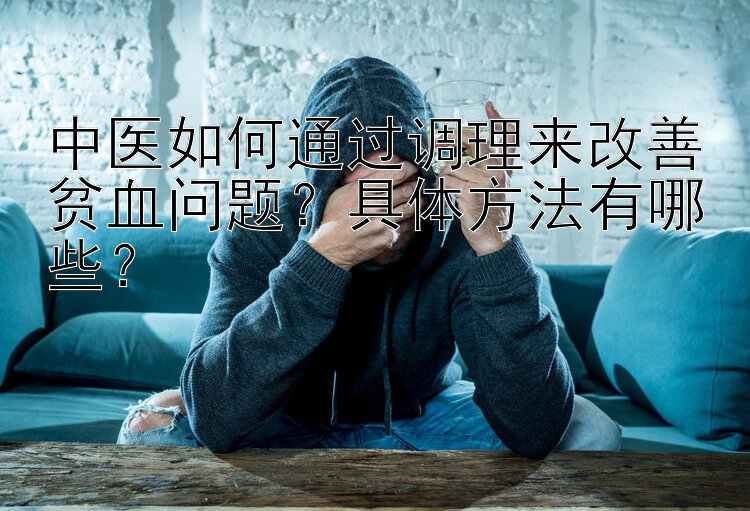 中医如何通过调理来改善贫血问题？具体方法有哪些？