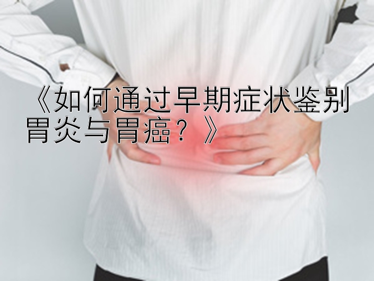 《如何通过早期症状鉴别胃炎与胃癌？》