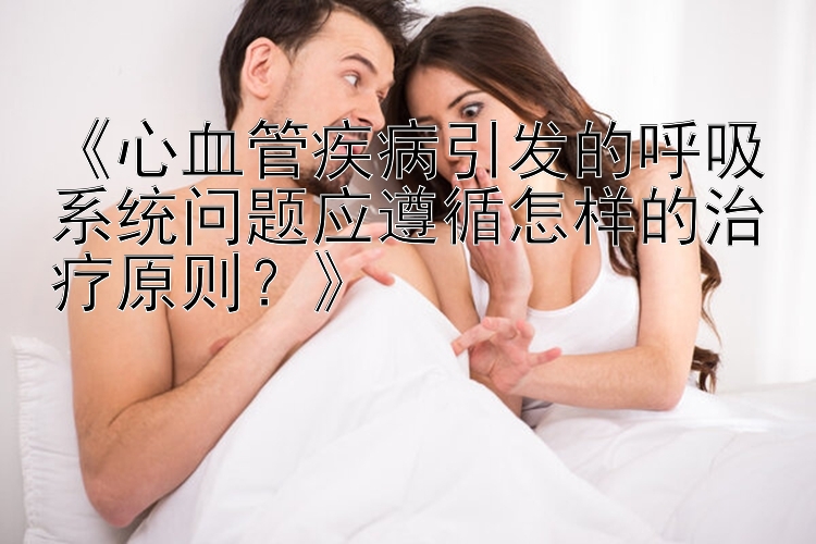 《心血管疾病引发的呼吸系统问题应遵循怎样的治疗原则？》